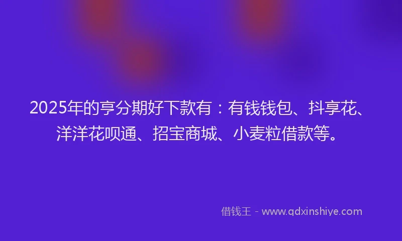 2025年的亨分期好下款有：有钱钱包、抖享花、洋洋花呗通、招宝商城、小麦粒借款等。