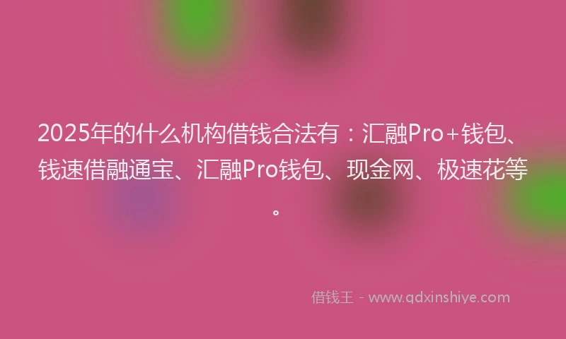 2025年的什么机构借钱合法有：汇融Pro+钱包、钱速借融通宝、汇融Pro钱包、现金网、极速花等。
