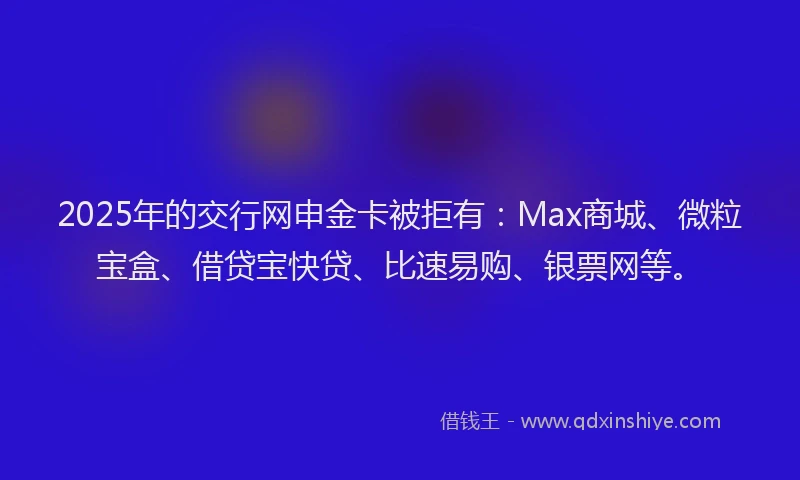 2025年的交行网申金卡被拒有：Max商城、微粒宝盒、借贷宝快贷、比速易购、银票网等。
