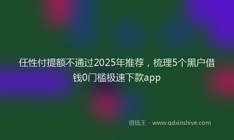 任性付提额不通过2025年推荐，梳理5个黑户借钱0门槛极速下款app