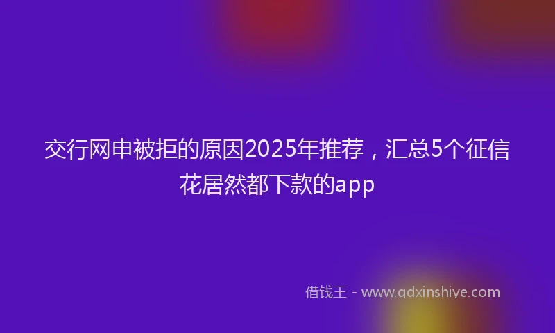 交行网申被拒的原因2025年推荐，汇总5个征信花居然都下款的app