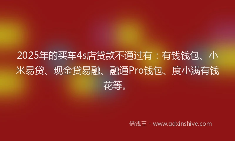 2025年的买车4s店贷款不通过有：有钱钱包、小米易贷、现金贷易融、融通Pro钱包、度小满有钱花等。