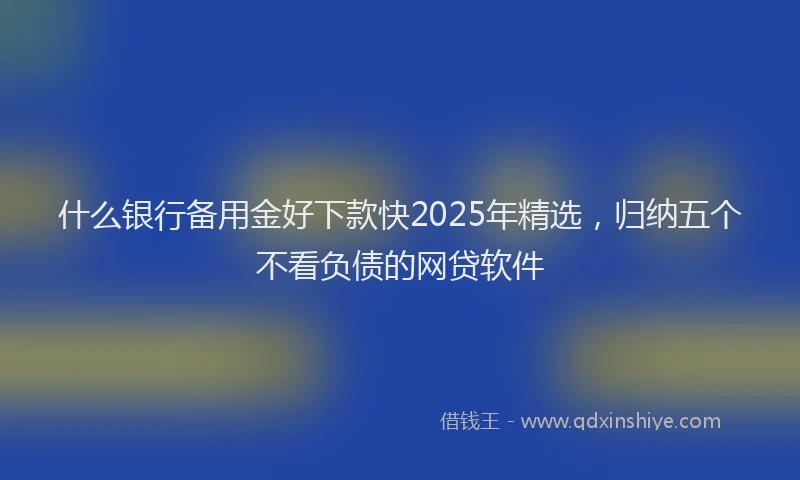 什么银行备用金好下款快2025年精选，归纳五个不看负债的网贷软件