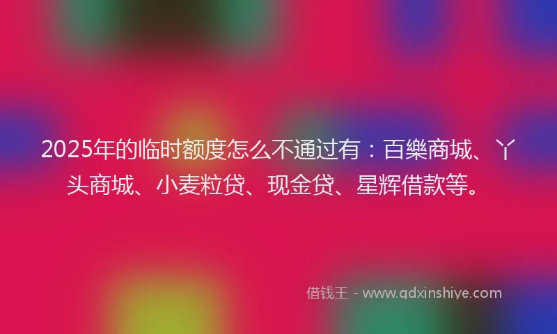 2025年的临时额度怎么不通过有：百樂商城、丫头商城、小麦粒贷、现金贷、星辉借款等。
