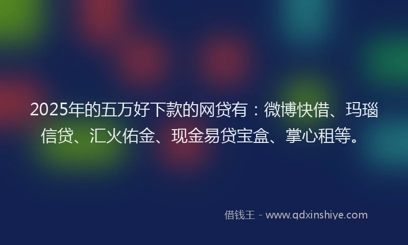 2025年的五万好下款的网贷有：微博快借、玛瑙信贷、汇火佑金、现金易贷宝盒、掌心租等。