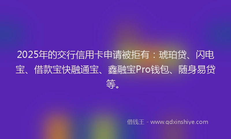 2025年的交行信用卡申请被拒有：琥珀贷、闪电宝、借款宝快融通宝、鑫融宝Pro钱包、随身易贷等。