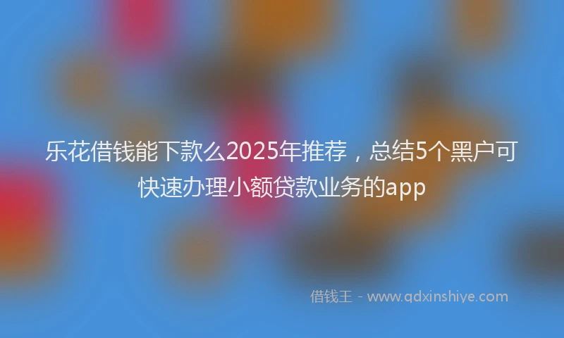 乐花借钱能下款么2025年推荐，总结5个黑户可快速办理小额贷款业务的app