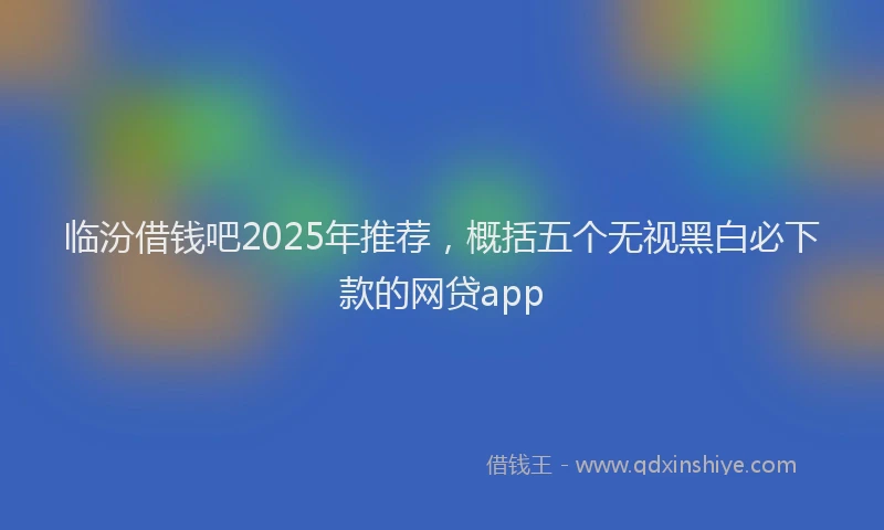 临汾借钱吧2025年推荐，概括五个无视黑白必下款的网贷app