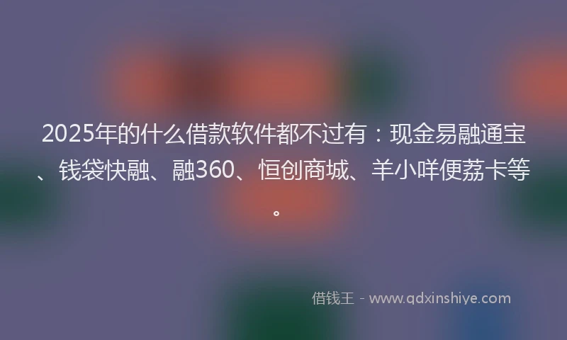2025年的什么借款软件都不过有:现金易融通宝、钱袋快融、融360、恒创商城、羊小咩便荔卡等。