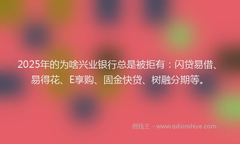 2025年的为啥兴业银行总是被拒有：闪贷易借、易得花、E享购、固金快贷、树融分期等。