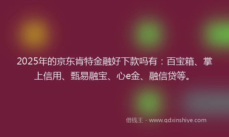 2025年的京东肯特金融好下款吗有：百宝箱、掌上信用、甄易融宝、心e金、融信贷等。