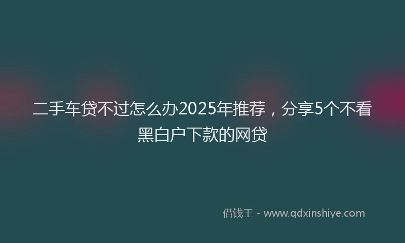 二手车贷不过怎么办2025年推荐，分享5个不看黑白户下款的网贷