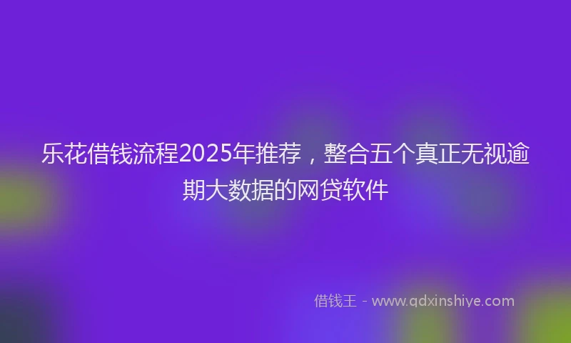 乐花借钱流程2025年推荐，整合五个真正无视逾期大数据的网贷软件