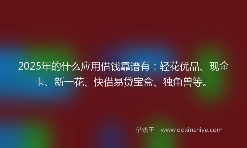 2025年的什么应用借钱靠谱有：轻花优品、现金卡、新一花、快借易贷宝盒、独角兽等。
