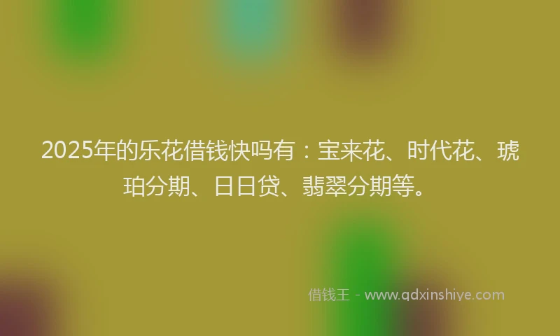 2025年的乐花借钱快吗有：宝来花、时代花、琥珀分期、日日贷、翡翠分期等。