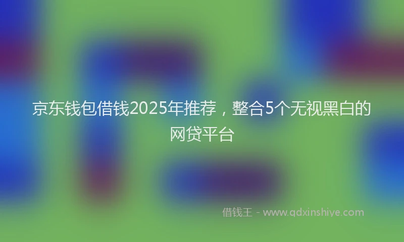 京东钱包借钱2025年推荐,整合5个无视黑白的网贷平台