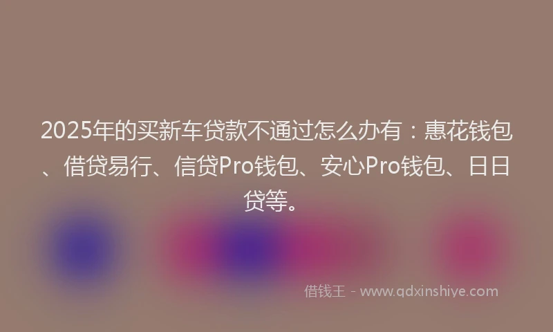 2025年的买新车贷款不通过怎么办有：惠花钱包、借贷易行、信贷Pro钱包、安心Pro钱包、日日贷等。