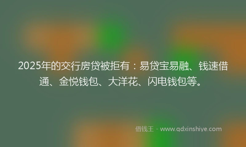 2025年的交行房贷被拒有：易贷宝易融、钱速借通、金悦钱包、大洋花、闪电钱包等。