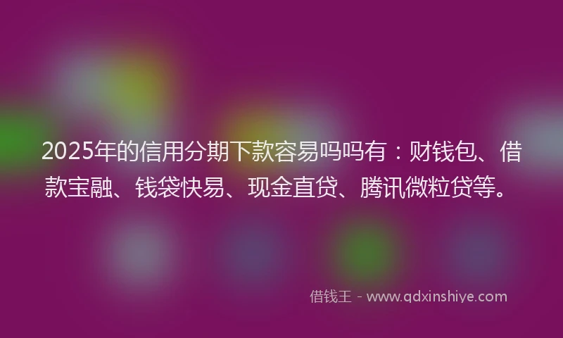 2025年的信用分期下款容易吗吗有：财钱包、借款宝融、钱袋快易、现金直贷、腾讯微粒贷等。