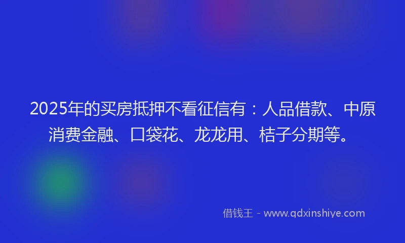 2025年的买房抵押不看征信有：人品借款、中原消费金融、口袋花、龙龙用、桔子分期等。