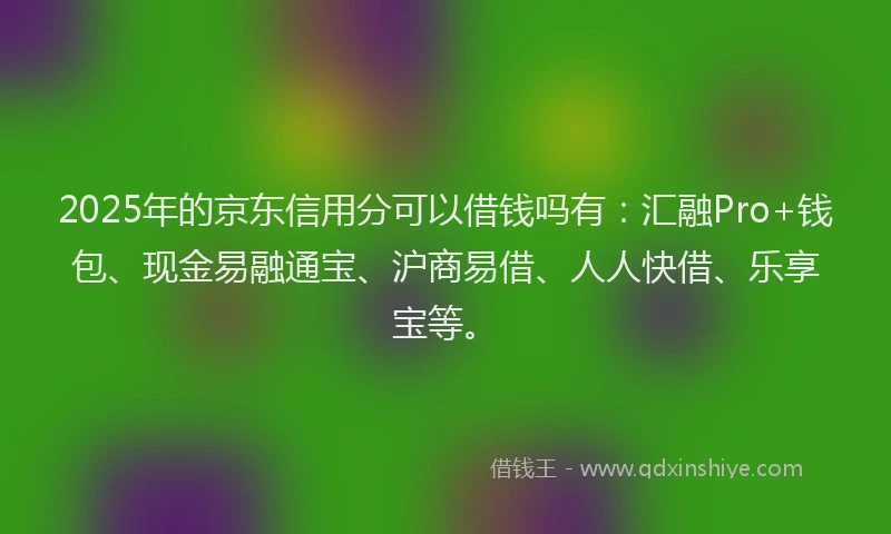 2025年的京东信用分可以借钱吗有：汇融Pro+钱包、现金易融通宝、沪商易借、人人快借、乐享宝等。