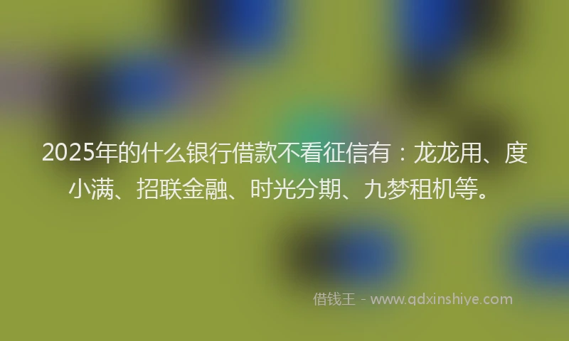 2025年的什么银行借款不看征信有：龙龙用、度小满、招联金融、时光分期、九梦租机等。