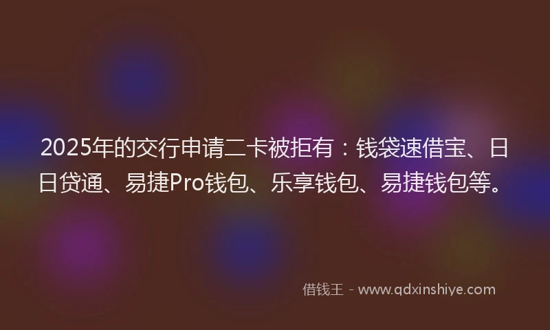 2025年的交行申请二卡被拒有：钱袋速借宝、日日贷通、易捷Pro钱包、乐享钱包、易捷钱包等。