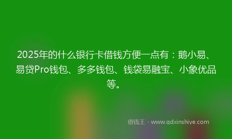 2025年的什么银行卡借钱方便一点有：鹅小易、易贷Pro钱包、多多钱包、钱袋易融宝、小象优品等。