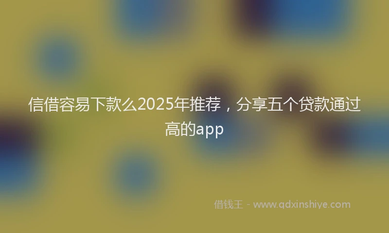 信借容易下款么2025年推荐，分享五个贷款通过高的app