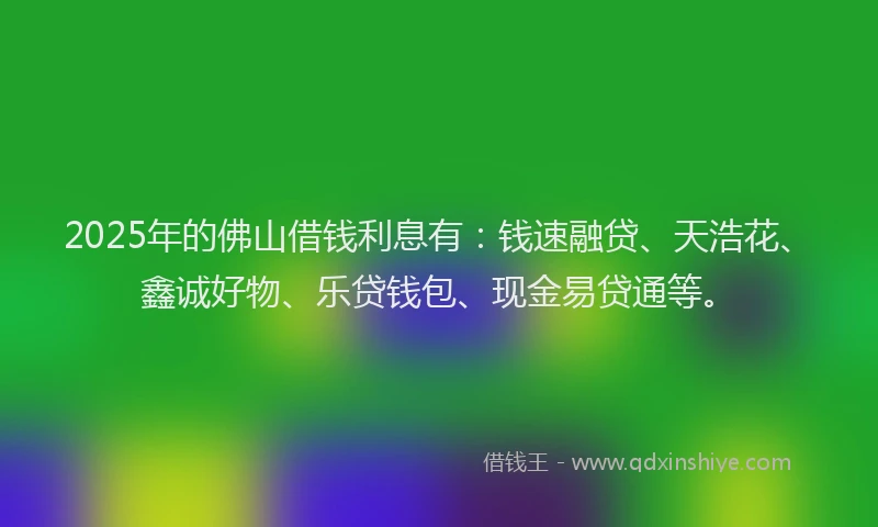 2025年的佛山借钱利息有：钱速融贷、天浩花、鑫诚好物、乐贷钱包、现金易贷通等。
