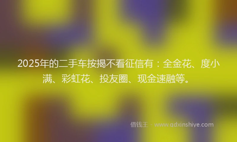 2025年的二手车按揭不看征信有：全金花、度小满、彩虹花、投友圈、现金速融等。