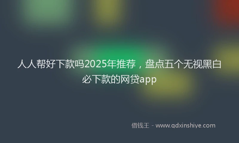人人帮好下款吗2025年推荐，盘点五个无视黑白必下款的网贷app