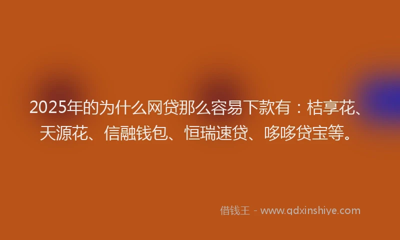 2025年的为什么网贷那么容易下款有：桔享花、天源花、信融钱包、恒瑞速贷、哆哆贷宝等。