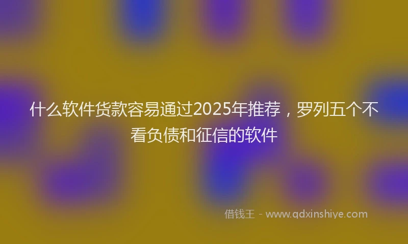 什么软件货款容易通过2025年推荐，罗列五个不看负债和征信的软件