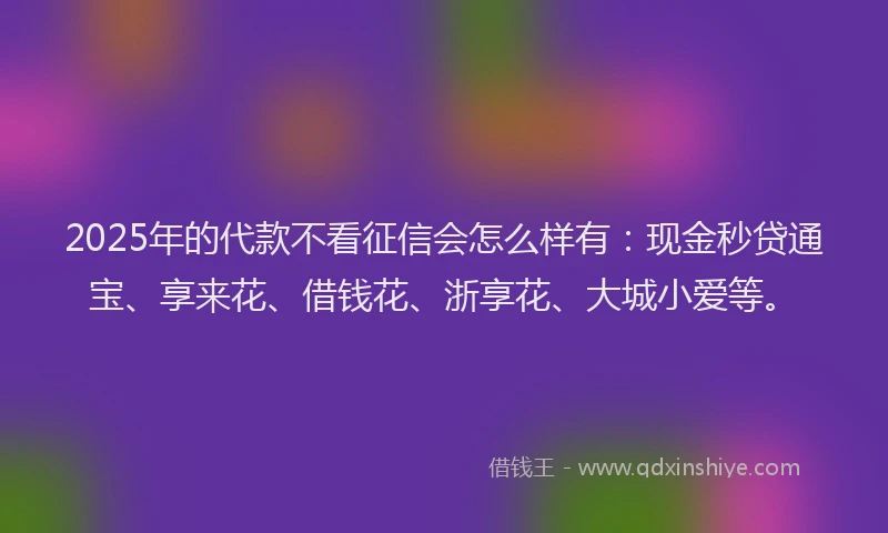2025年的代款不看征信会怎么样有：现金秒贷通宝、享来花、借钱花、浙享花、大城小爱等。