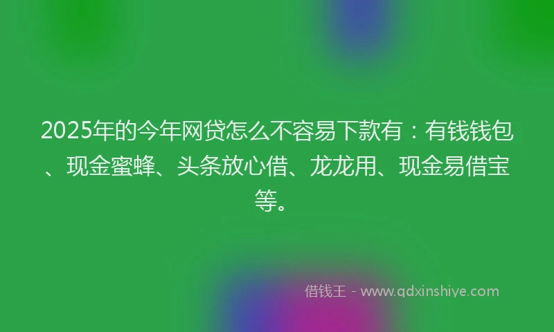 2025年的今年网贷怎么不容易下款有：有钱钱包、现金蜜蜂、头条放心借、龙龙用、现金易借宝等。