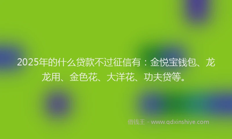 2025年的什么贷款不过征信有：金悦宝钱包、龙龙用、金色花、大洋花、功夫贷等。