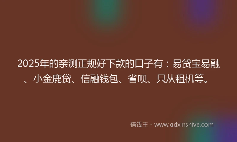 2025年的亲测正规好下款的口子有：易贷宝易融、小金鹿贷、信融钱包、省呗、只从租机等。
