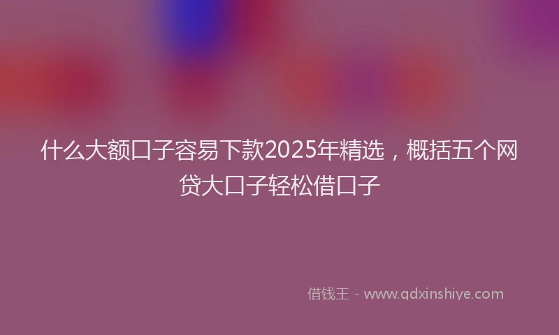 什么大额口子容易下款2025年精选,概括五个网贷大口子轻松借口子