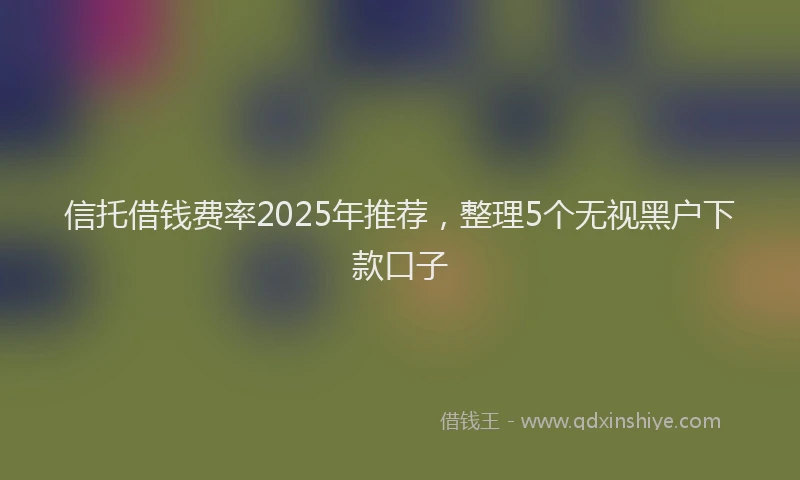 信托借钱费率2025年推荐，整理5个无视黑户下款口子