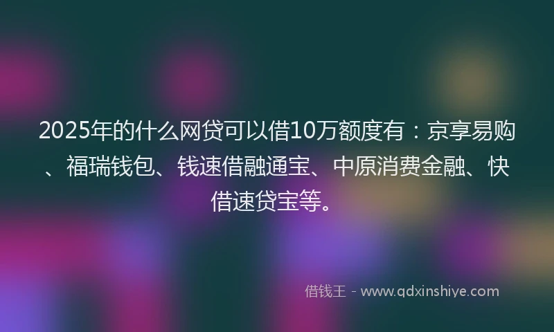 2025年的什么网贷可以借10万额度有：京享易购、福瑞钱包、钱速借融通宝、中原消费金融、快借速贷宝等。