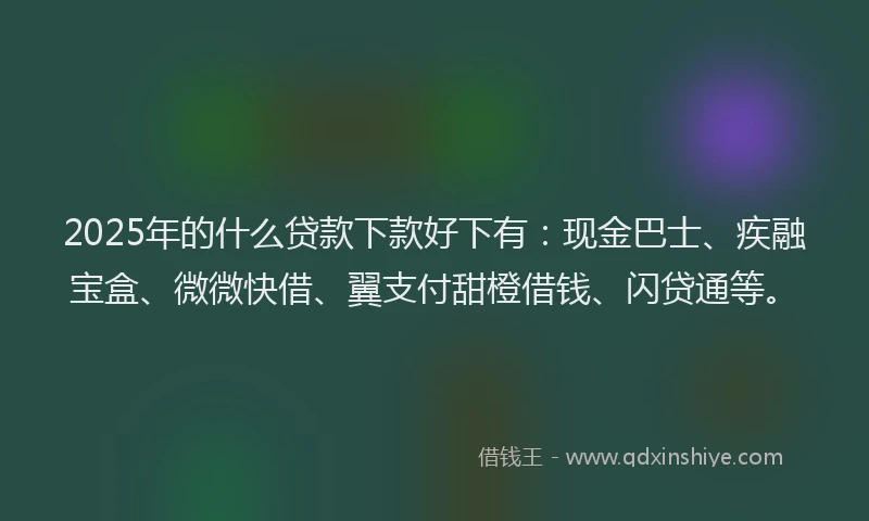 2025年的什么贷款下款好下有：现金巴士、疾融宝盒、微微快借、翼支付甜橙借钱、闪贷通等。