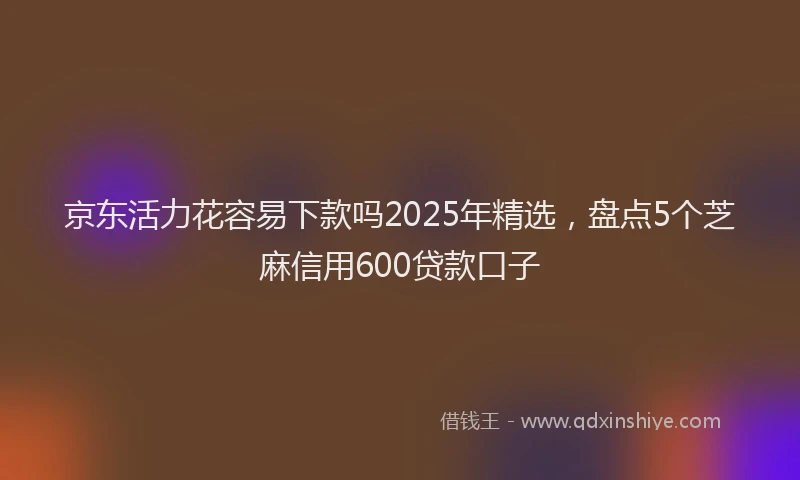京东活力花容易下款吗2025年精选，盘点5个芝麻信用600贷款口子