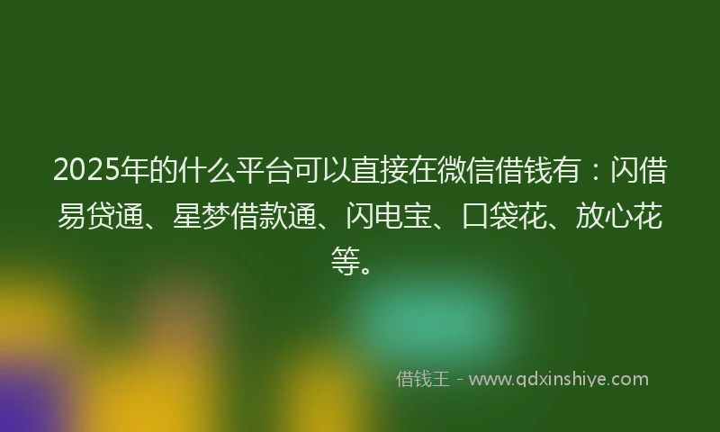 2025年的什么平台可以直接在微信借钱有：闪借易贷通、星梦借款通、闪电宝、口袋花、放心花等。