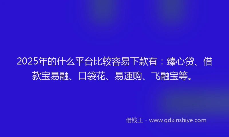 2025年的什么平台比较容易下款有：臻心贷、借款宝易融、口袋花、易速购、飞融宝等。