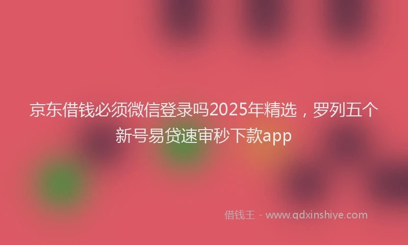 京东借钱必须微信登录吗2025年精选，罗列五个新号易贷速审秒下款app
