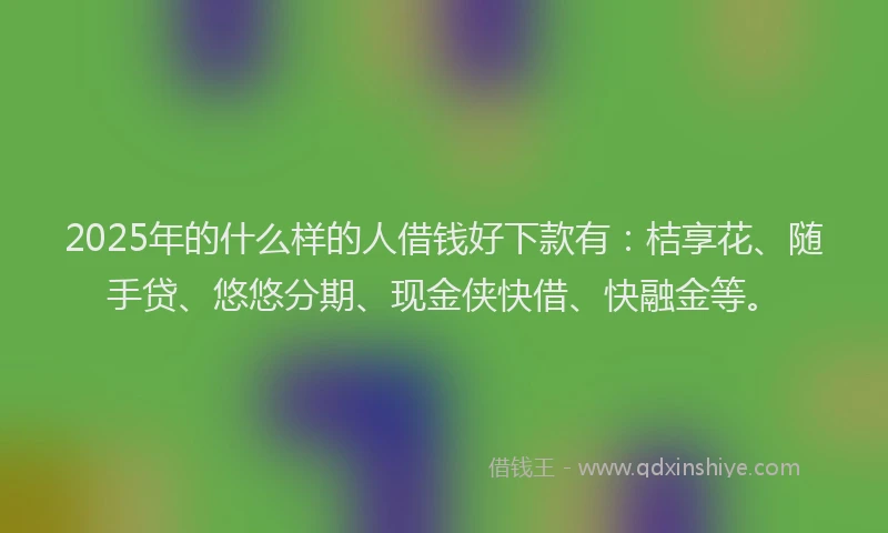 2025年的什么样的人借钱好下款有：桔享花、随手贷、悠悠分期、现金侠快借、快融金等。