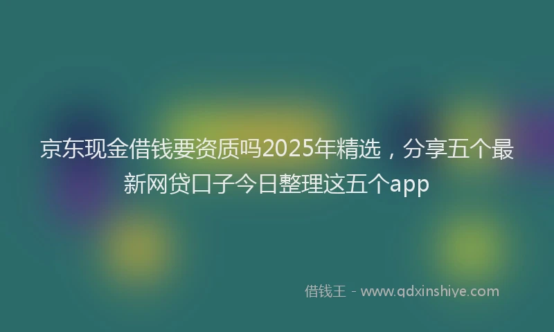 京东现金借钱要资质吗2025年精选，分享五个最新网贷口子今日整理这五个app