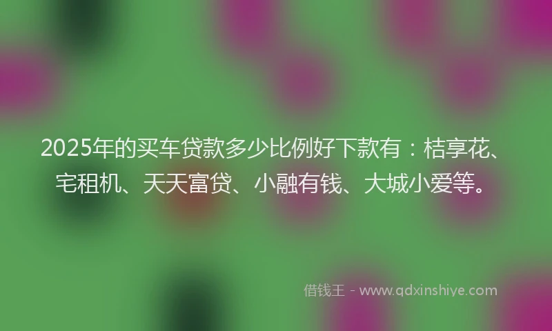 2025年的买车贷款多少比例好下款有：桔享花、宅租机、天天富贷、小融有钱、大城小爱等。