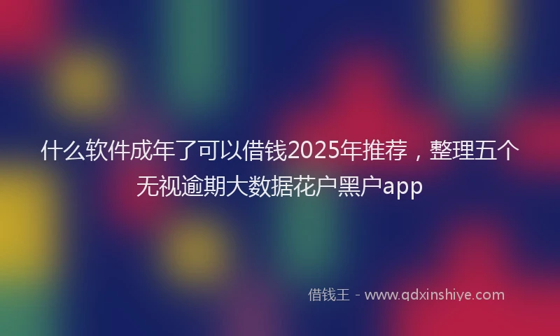 什么软件成年了可以借钱2025年推荐，整理五个无视逾期大数据花户黑户app